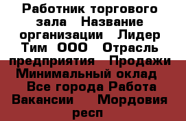 Работник торгового зала › Название организации ­ Лидер Тим, ООО › Отрасль предприятия ­ Продажи › Минимальный оклад ­ 1 - Все города Работа » Вакансии   . Мордовия респ.